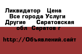 Ликвидатор › Цена ­ 1 - Все города Услуги » Другие   . Саратовская обл.,Саратов г.